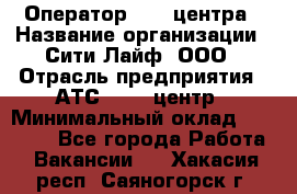 Оператор Call-центра › Название организации ­ Сити Лайф, ООО › Отрасль предприятия ­ АТС, call-центр › Минимальный оклад ­ 24 000 - Все города Работа » Вакансии   . Хакасия респ.,Саяногорск г.